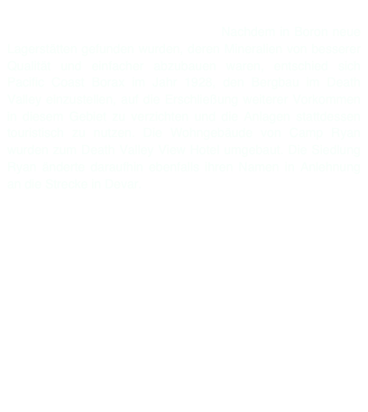 Die erste Lok der Gesellschaft war Francis. Sie ist noch gut erhalten. Fuhr ja auch nicht lange. Nachdem in Boron neue Lagerstätten gefunden wurden, deren Mineralien von besserer Qualität und einfacher abzubauen waren, entschied sich Pacific Coast Borax im Jahr 1928, den Bergbau im Death Valley einzustellen, auf die Erschließung weiterer Vorkommen in diesem Gebiet zu verzichten und die Anlagen stattdessen touristisch zu nutzen. Die Wohngebäude von Camp Ryan wurden zum Death Valley View Hotel umgebaut. Die Siedlung Ryan änderte daraufhin ebenfalls ihren Namen in Anlehnung an die Strecke in Devar. 